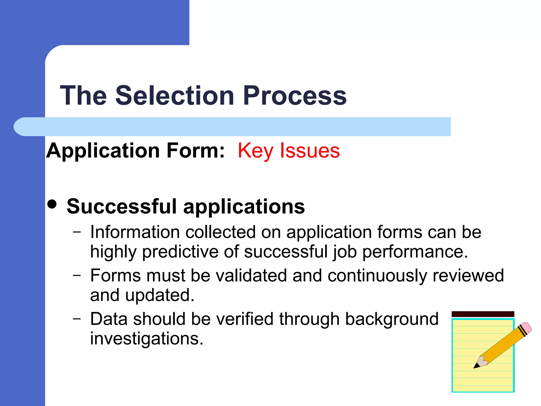 The Selection Process
Application Form: Key Issues
 Successful applications
– Information collected on application forms can be
highly predictive of successful job performance.
– Forms must be validated and continuously reviewed
and updated.
– Data should be verified through background
investigations.
 