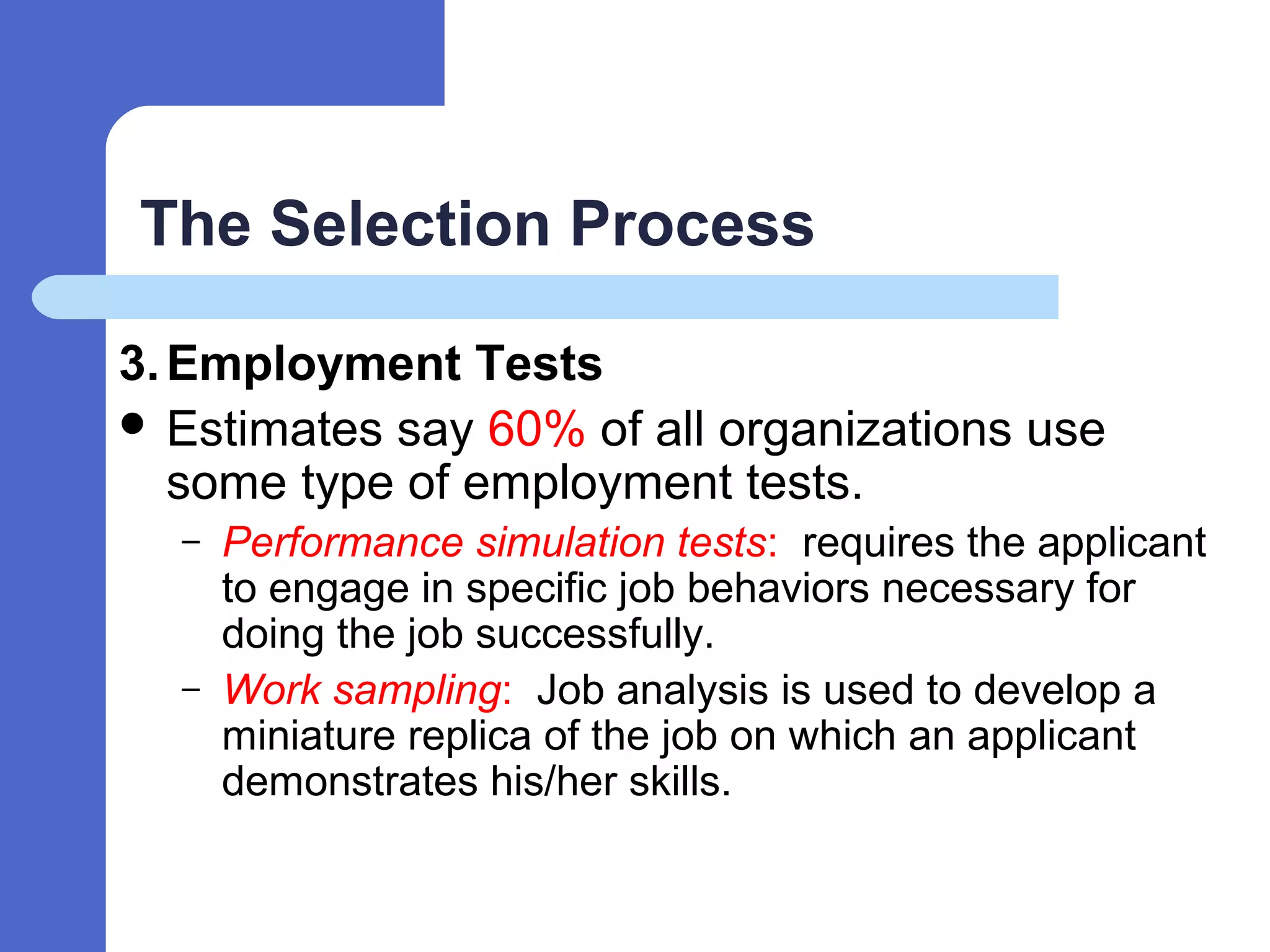 The Selection Process
3.Employment Tests
 Estimates say 60% of all organizations use
some type of employment tests.
– Performance simulation tests: requires the applicant
to engage in specific job behaviors necessary for
doing the job successfully.
– Work sampling: Job analysis is used to develop a
miniature replica of the job on which an applicant
demonstrates his/her skills.
 