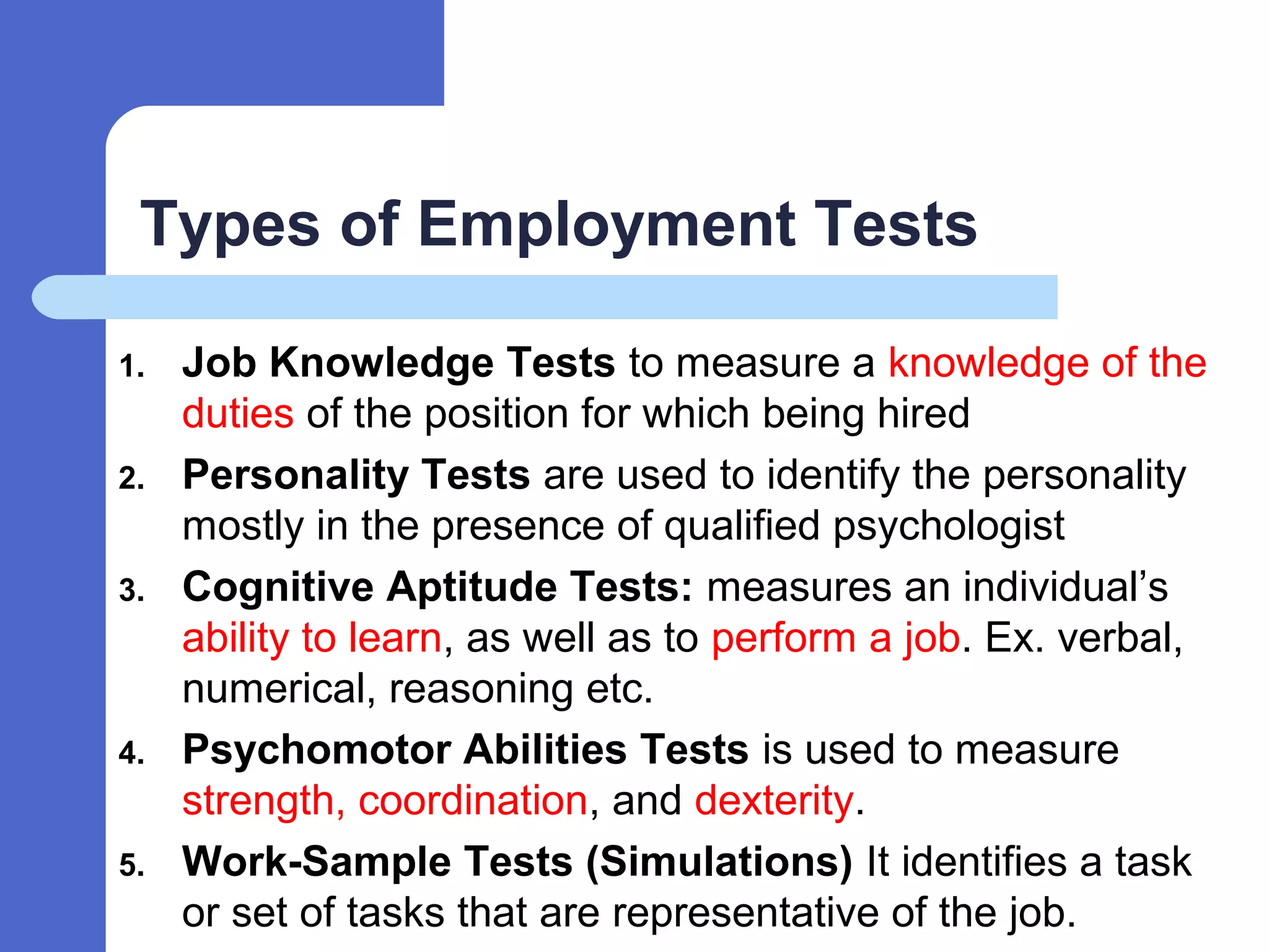 Types of Employment Tests
1. Job Knowledge Tests to measure a knowledge of the
duties of the position for which being hired
2. Personality Tests are used to identify the personality
mostly in the presence of qualified psychologist
3. Cognitive Aptitude Tests: measures an individual’s
ability to learn, as well as to perform a job. Ex. verbal,
numerical, reasoning etc.
4. Psychomotor Abilities Tests is used to measure
strength, coordination, and dexterity.
5. Work-Sample Tests (Simulations) It identifies a task
or set of tasks that are representative of the job.
 