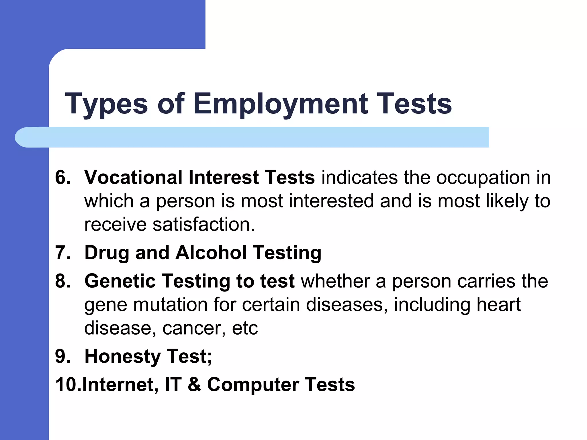 Types of Employment Tests
6. Vocational Interest Tests indicates the occupation in
which a person is most interested and is most likely to
receive satisfaction.
7. Drug and Alcohol Testing
8. Genetic Testing to test whether a person carries the
gene mutation for certain diseases, including heart
disease, cancer, etc
9. Honesty Test;
10.Internet, IT & Computer Tests
 