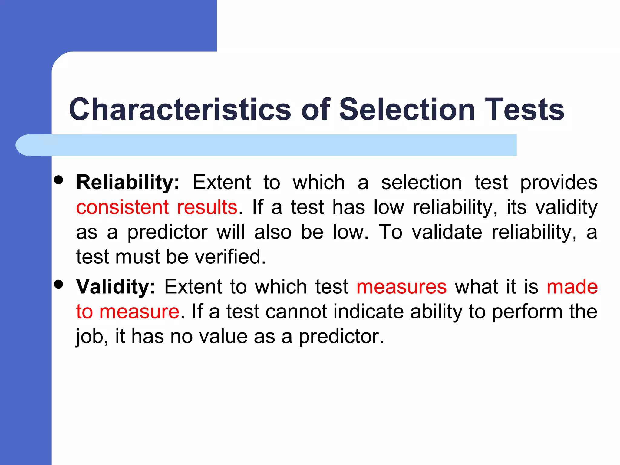 Characteristics of Selection Tests
 Reliability: Extent to which a selection test provides
consistent results. If a test has low reliability, its validity
as a predictor will also be low. To validate reliability, a
test must be verified.
 Validity: Extent to which test measures what it is made
to measure. If a test cannot indicate ability to perform the
job, it has no value as a predictor.
 