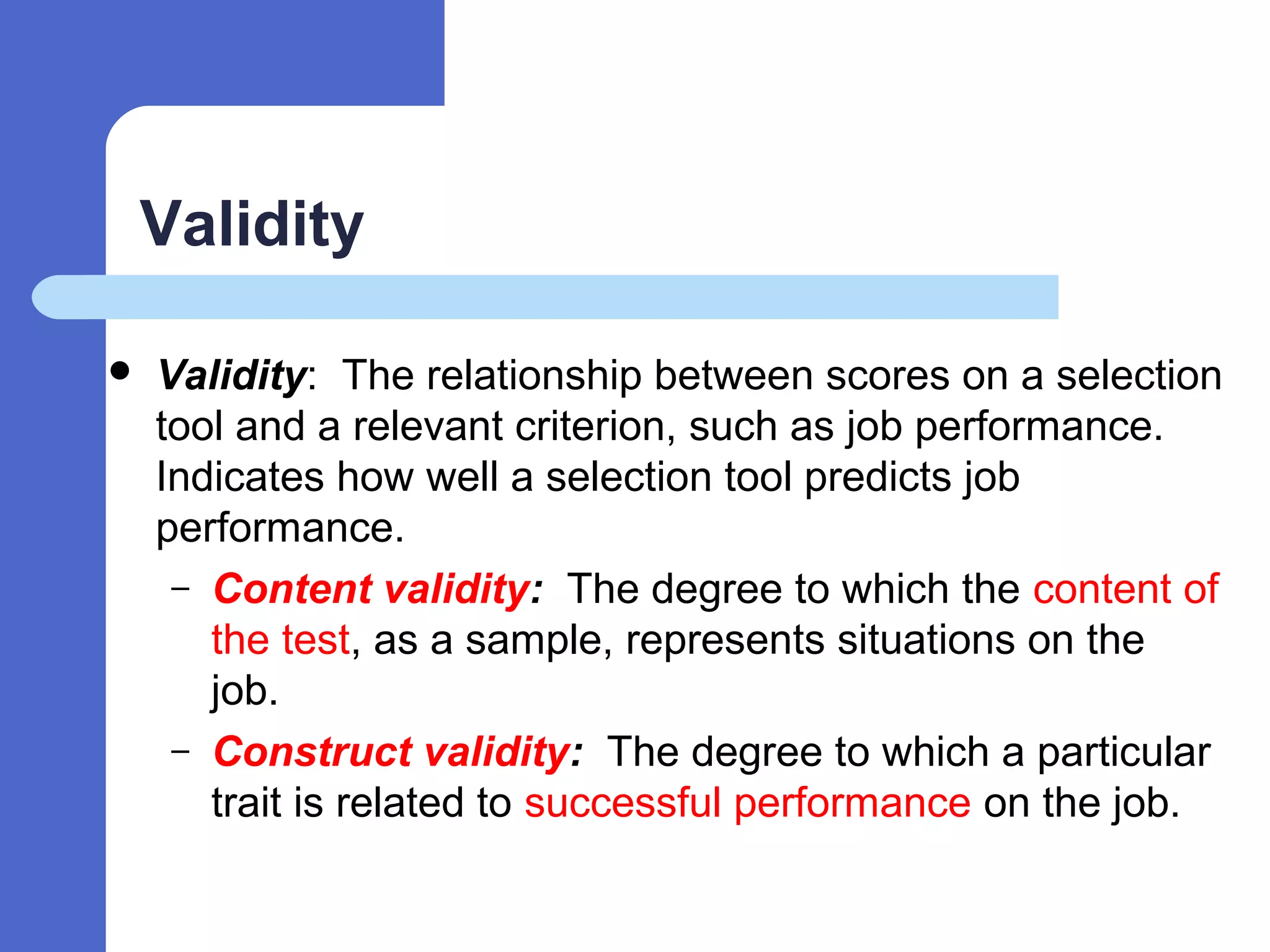 Validity
 Validity: The relationship between scores on a selection
tool and a relevant criterion, such as job performance.
Indicates how well a selection tool predicts job
performance.
– Content validity: The degree to which the content of
the test, as a sample, represents situations on the
job.
– Construct validity: The degree to which a particular
trait is related to successful performance on the job.
 