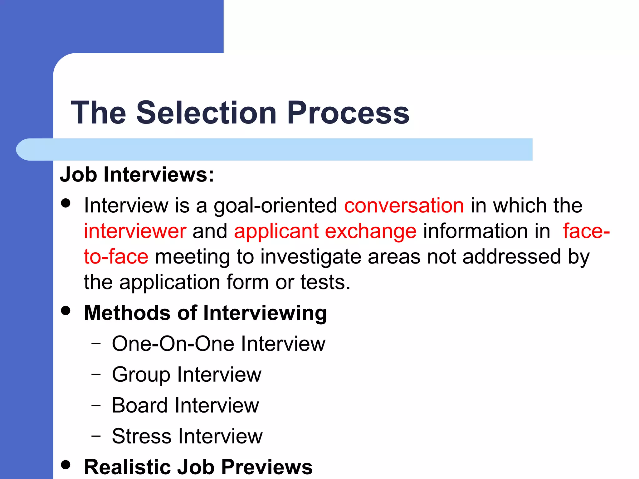 The Selection Process
Job Interviews:
 Interview is a goal-oriented conversation in which the
interviewer and applicant exchange information in face-
to-face meeting to investigate areas not addressed by
the application form or tests.
 Methods of Interviewing
– One-On-One Interview
– Group Interview
– Board Interview
– Stress Interview
 Realistic Job Previews
 