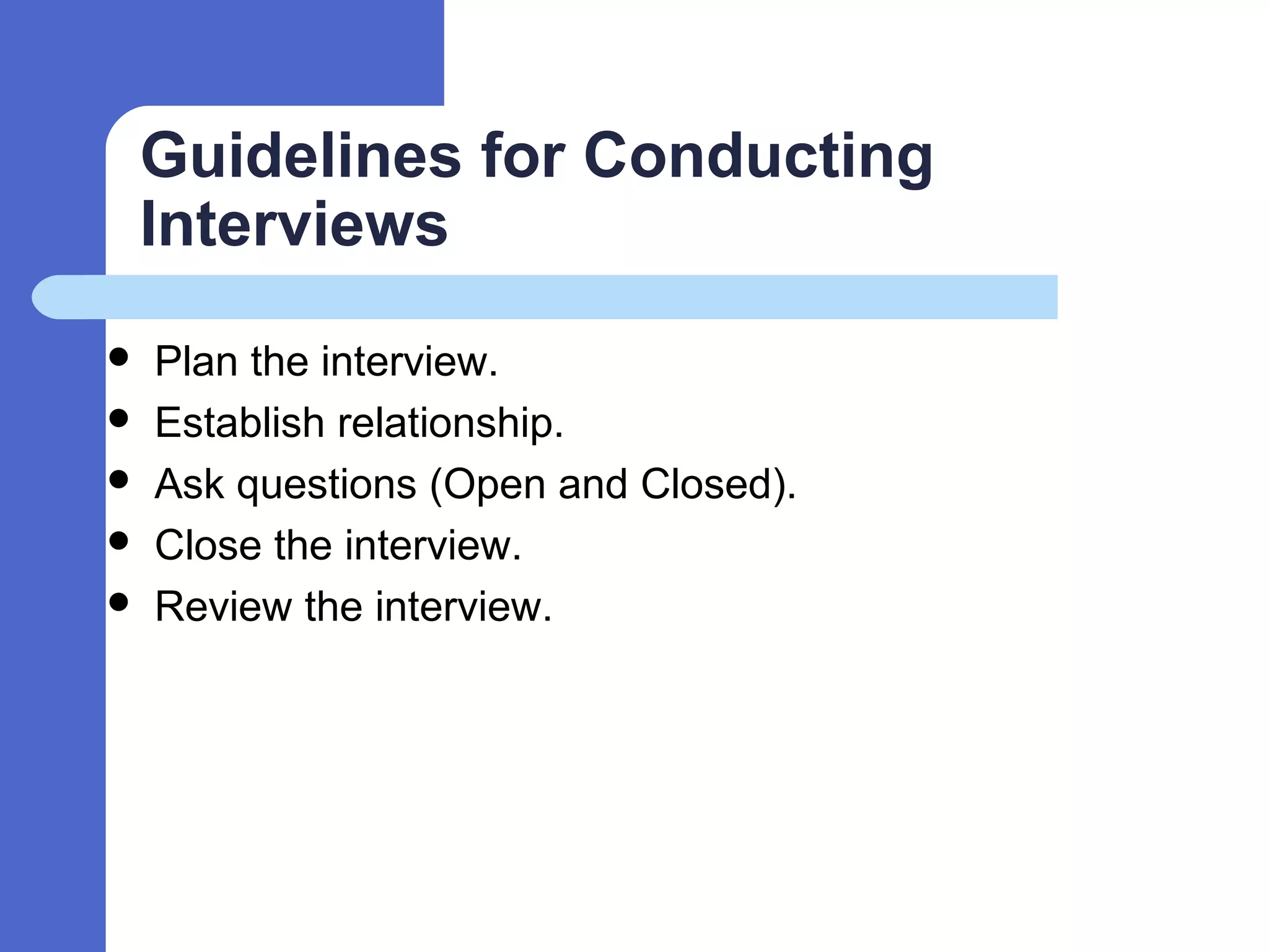 Guidelines for Conducting
Interviews
 Plan the interview.
 Establish relationship.
 Ask questions (Open and Closed).
 Close the interview.
 Review the interview.
 