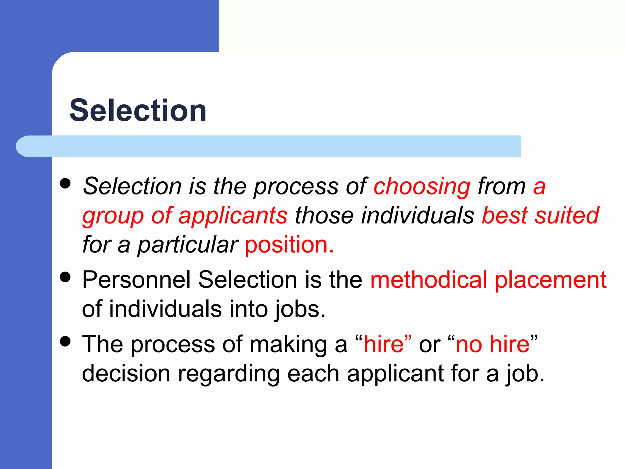 Selection
 Selection is the process of choosing from a
group of applicants those individuals best suited
for a particular position.
 Personnel Selection is the methodical placement
of individuals into jobs.
 The process of making a “hire” or “no hire”
decision regarding each applicant for a job.
 