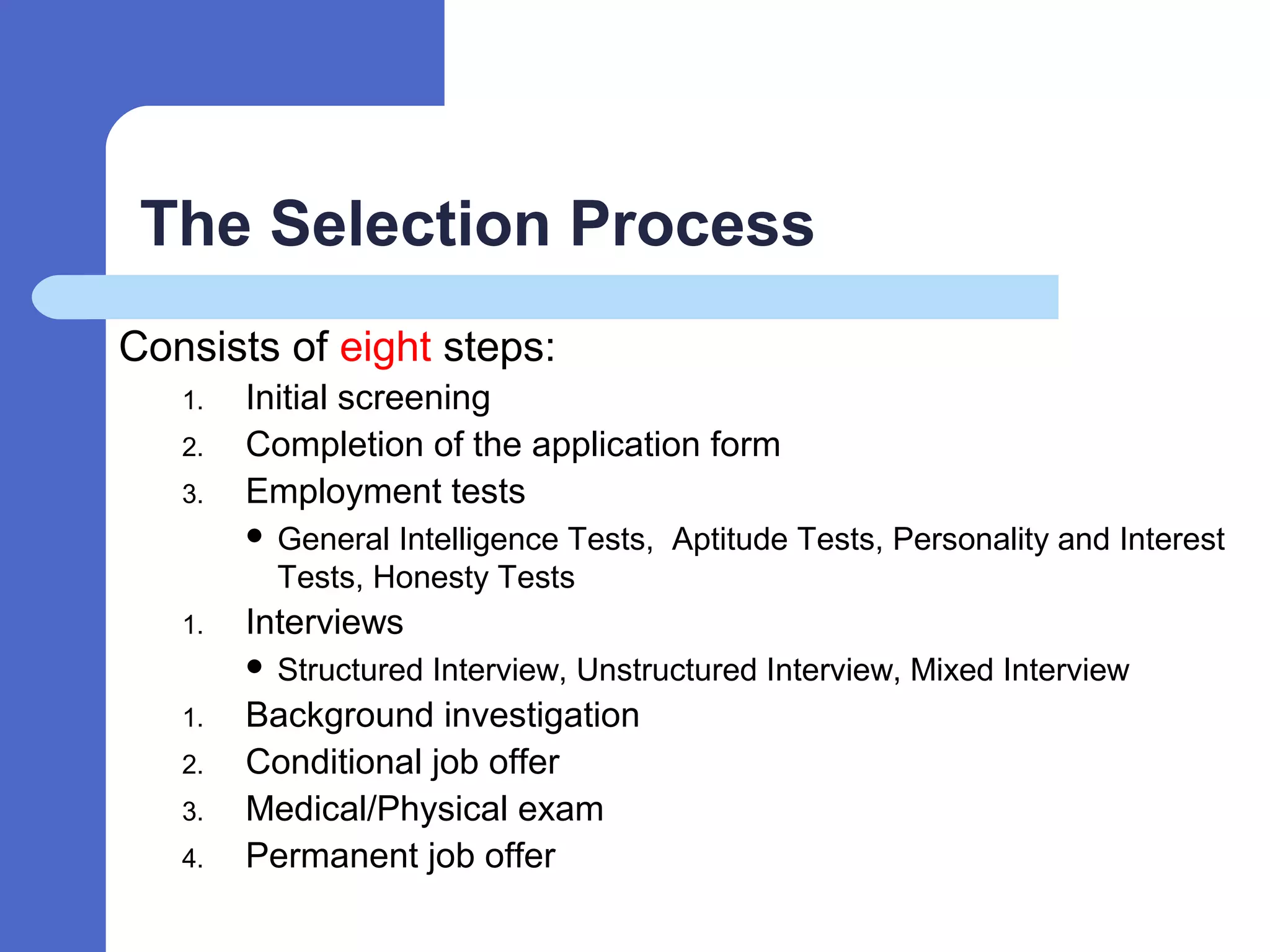 The Selection Process
Consists of eight steps:
1. Initial screening
2. Completion of the application form
3. Employment tests
 General Intelligence Tests, Aptitude Tests, Personality and Interest
Tests, Honesty Tests
1. Interviews
 Structured Interview, Unstructured Interview, Mixed Interview
1. Background investigation
2. Conditional job offer
3. Medical/Physical exam
4. Permanent job offer
 