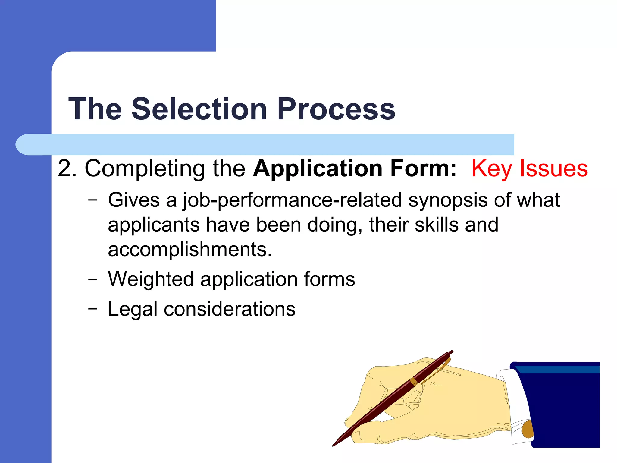 The Selection Process
2. Completing the Application Form: Key Issues
– Gives a job-performance-related synopsis of what
applicants have been doing, their skills and
accomplishments.
– Weighted application forms
– Legal considerations
 
