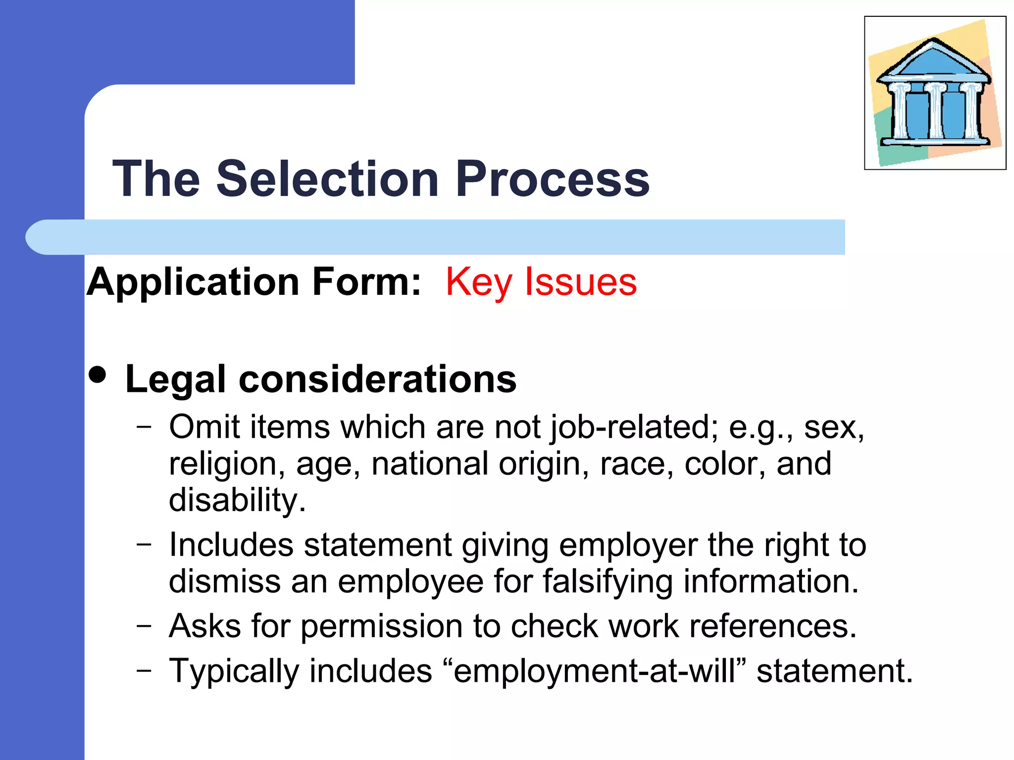 The Selection Process
Application Form: Key Issues
 Legal considerations
– Omit items which are not job-related; e.g., sex,
religion, age, national origin, race, color, and
disability.
– Includes statement giving employer the right to
dismiss an employee for falsifying information.
– Asks for permission to check work references.
– Typically includes “employment-at-will” statement.
 