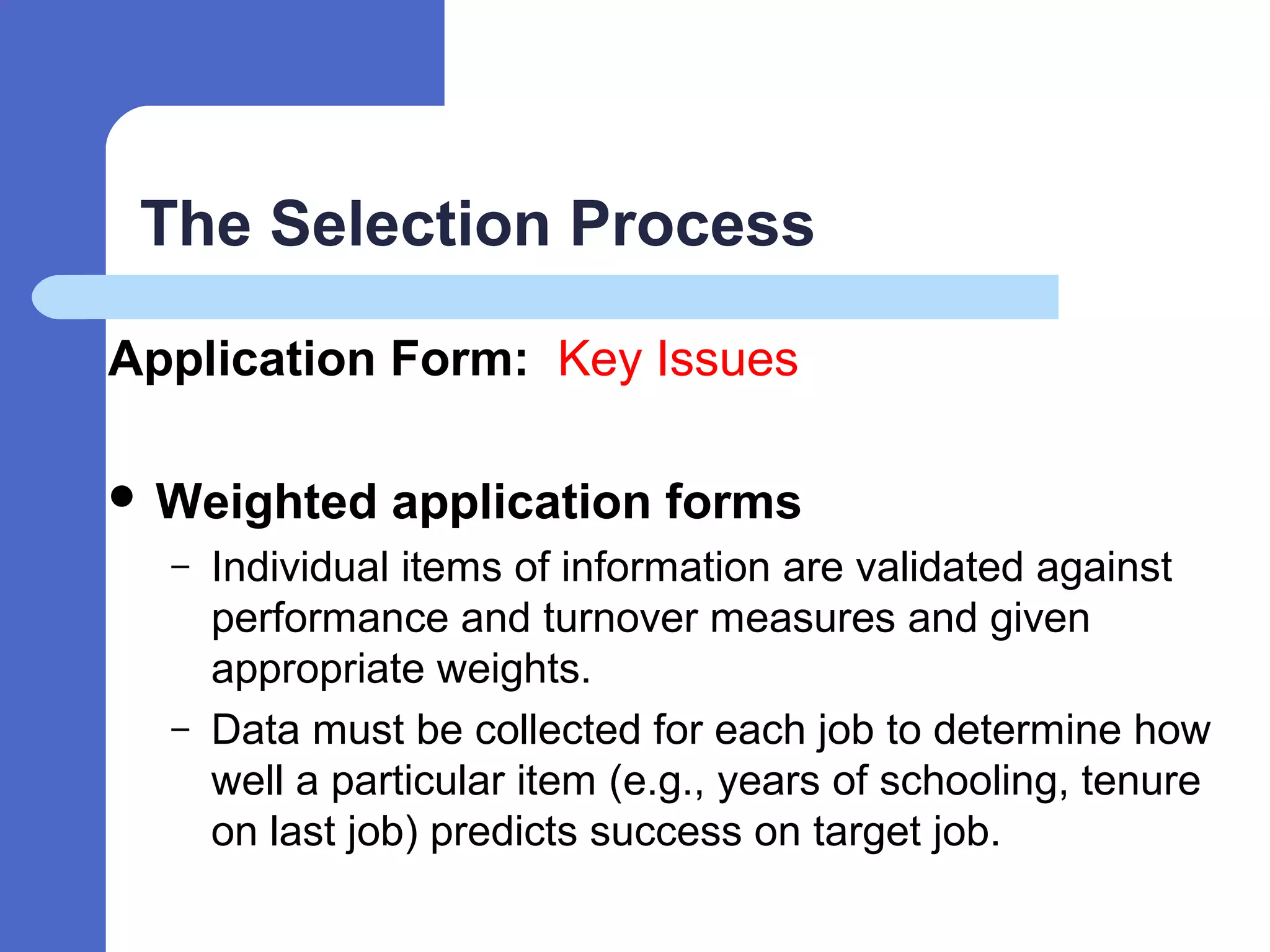 The Selection Process
Application Form: Key Issues
 Weighted application forms
– Individual items of information are validated against
performance and turnover measures and given
appropriate weights.
– Data must be collected for each job to determine how
well a particular item (e.g., years of schooling, tenure
on last job) predicts success on target job.
 