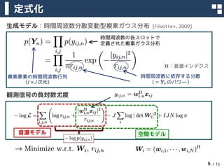 / 15
生成モデル：時間周波数分散変動型複素ガウス分布 [Févotte+, 2009]
観測信号の負対数尤度
定式化
5
時間周波数の各スロットで
定義された複素ガウス分布
時間周波数に依存する分散
（＝ のパワー）
複素要素の時間周波数行...