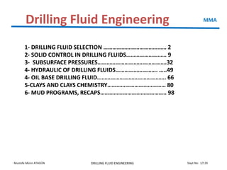 Slayt No: 1/120Mustafa Münir ATAGÜN DRILLING FLUID ENGINEERING
Drilling Fluid Engineering MMA
1- DRILLING FLUID SELECTION …………………………………… 2
2- SOLID CONTROL IN DRILLING FLUIDS……………………… 9
3- SUBSURFACE PRESSURES……………………………………….32
4- HYDRAULIC OF DRILLING FLUIDS………………………. …..49
4- OIL BASE DRILLING FLUID………………………………………. 66
5-CLAYS AND CLAYS CHEMISTRY………………………………… 80
6- MUD PROGRAMS, RECAPS…………………………………….. 98
 