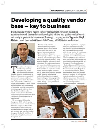 August 2018 | Energy Next | 53
• Ensuring timely deliveries;
• Improved material quality and
consequent product/service quality;
• Reduction in sales returns, thus
improved customer satisfaction;
• Better production efficiencies;
• Better synergies and post-sales support.
However, effectively managing vendors
is a challenge, especially in today’s world,
when the barriers to trade have virtually
vanished and there is a constant influx of
new vendors into the business ecosystem.
Hence, despite the potential benefits and
the fact that it is not easy to find reliable
vendors, there are very few companies
who are able to adopt structured approach
towards managing and enhancing
vendor relationships. Another aspect
that goes a long way in managing vendor
relationships is the retention of quality
vendors through a robust performance
evaluation system.
T
he key focus of companies
is on fostering customer
loyalty but that’s not the
only relationship, companies
should be nurturing. Vendors reside at
the heart of almost every organization’s
activities and processes, and hence
managing relationship with the vendors
is just as important. It is difficult to
imagine businesses which can run without
quality vendors in place. Vendors need
to be looked at more than someone who
simply supply goods and/or services;
they should instead be looked as
allies to business, because the kind of
relationship organizations have with them
can influence the business success of
organizations.
The term Supplier Relationship
Management (SRM) is slowly gaining
prominence in business contexts. Gartner
defines this as a process that ‘enables
organizations to control costs, drive
service excellence and mitigate risks to
gain increased value from their vendors
throughout the deal life cycle’. Some of
the benefits of Supplier Relationship
Management are:
Developing a quality vendor
base – key to business
In general, organizations have proper
checks and controls for induction of
new vendors in the ecosystem but often
lack in having mechanisms through
which they can monitor the performance
of inducted vendors and can take
appropriate measures for improvement
as necessary. QQD Analysis is the most
widely used method of evaluating vendor
performance as it takes into account the
three aspects of vendor performance
– ‘Quality, Quantity and Delivery’. But
the QQD analysis can be applied to only
those vendors who supply the goods to
an organization. Considering that an
organization has varied set of suppliers
and service providers, the QQD analysis
has not remained relevant enough in
today’s context, because of its limited
coverage – both in terms of vendor base as
well as evaluation parameters.
To address such issues, it is suggested
Businesses are prone to neglect vendor management; however, managing
relationships with the vendors and developing reliable and quality vendor base is
extremely important for any renewable energy company, writes Yogendra Singh
Butola, Head- Contracts & Stores, Tata Power Delhi Distribution Limited.
RE companies | vendor management
 