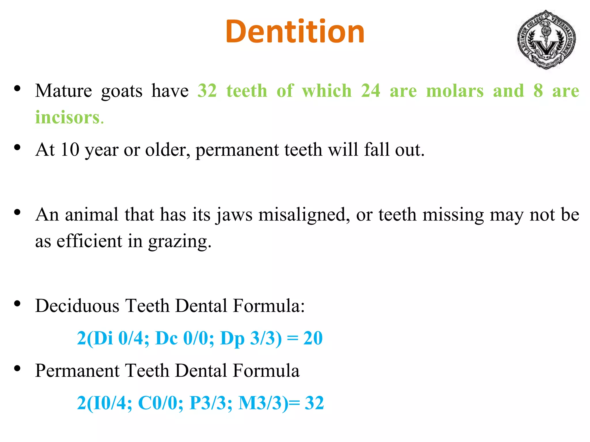 Dentition
• Mature goats have 32 teeth of which 24 are molars and 8 are
incisors.
• At 10 year or older, permanent teeth will fall out.
• An animal that has its jaws misaligned, or teeth missing may not be
as efficient in grazing.
• Deciduous Teeth Dental Formula:
2(Di 0/4; Dc 0/0; Dp 3/3) = 20
• Permanent Teeth Dental Formula
2(I0/4; C0/0; P3/3; M3/3)= 32
 
