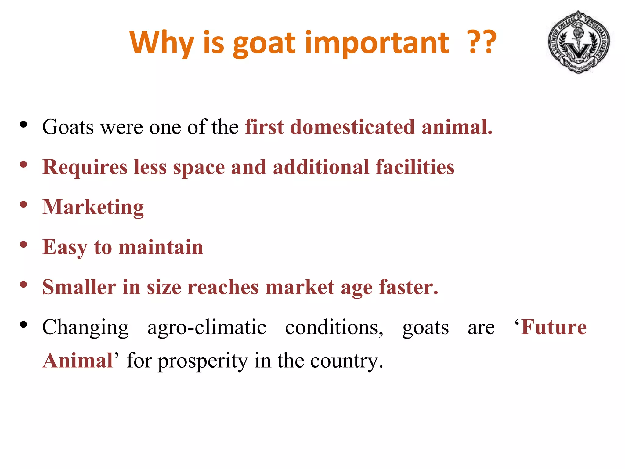 Why is goat important ??
• Goats were one of the first domesticated animal.
• Requires less space and additional facilities
• Marketing
• Easy to maintain
• Smaller in size reaches market age faster.
• Changing agro-climatic conditions, goats are ‘Future
Animal’ for prosperity in the country.
 