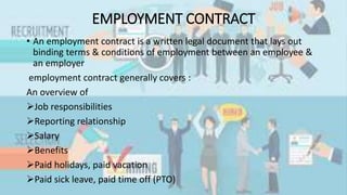EMPLOYMENT CONTRACT
• An employment contract is a written legal document that lays out
binding terms & conditions of employment between an employee &
an employer
employment contract generally covers :
An overview of
Job responsibilities
Reporting relationship
Salary
Benefits
Paid holidays, paid vacation
Paid sick leave, paid time off (PTO)
 