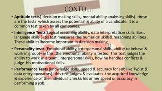 CONTD….
• Aptitude tests( decision making skills, mental ability,analysing skills)- these
are the tests which assess the potential & abilty of a candidate. It is a
common test taken by all companies.
• Intelligence Tests(Logical reasoning ability, data interpretation skills, Basic
language skills )- tis test measures the numerical skills& reasoning abilities .
These abilities become important in decision making.
• Personality tests (Emotional ability, interpersonal skills, ability to behave &
work in group)- in this, the emotional ability is tested. This test judges the
ability to work in a team, interpersonal skills, how he handles conflicts &
judge his motivational skills.
• Performance Tests (knowledge skills, speed & accuracy for Job like Typist &
data entry operators)- this test judges & evaluates the acquired knowledge
& experience of the individual ,checks his or her speed or accuracy in
performing a job.
 