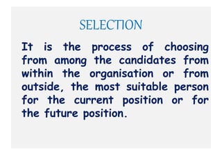 SELECTION
It is the process of choosing
from among the candidates from
within the organisation or from
outside, the most suitable person
for the current position or for
the future position.
 