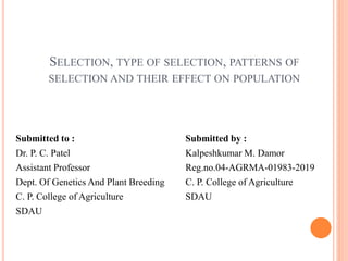SELECTION, TYPE OF SELECTION, PATTERNS OF
SELECTION AND THEIR EFFECT ON POPULATION
Submitted to :
Dr. P. C. Patel
Assistant Professor
Dept. Of Genetics And Plant Breeding
C. P. College of Agriculture
SDAU
Submitted by :
Kalpeshkumar M. Damor
Reg.no.04-AGRMA-01983-2019
C. P. College of Agriculture
SDAU
 