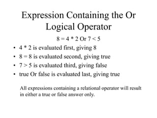 Expression Containing the Or
Logical Operator
8 = 4 * 2 Or 7 < 5
• 4 * 2 is evaluated first, giving 8
• 8 = 8 is evaluated second, giving true
• 7 > 5 is evaluated third, giving false
• true Or false is evaluated last, giving true
All expressions containing a relational operator will result
in either a true or false answer only.
 