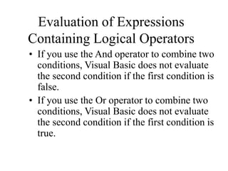 Evaluation of Expressions
Containing Logical Operators
• If you use the And operator to combine two
conditions, Visual Basic does not evaluate
the second condition if the first condition is
false.
• If you use the Or operator to combine two
conditions, Visual Basic does not evaluate
the second condition if the first condition is
true.
 