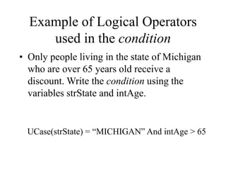 Example of Logical Operators
used in the condition
• Only people living in the state of Michigan
who are over 65 years old receive a
discount. Write the condition using the
variables strState and intAge.
UCase(strState) = “MICHIGAN” And intAge > 65
 