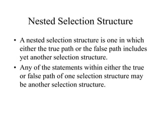 Nested Selection Structure
• A nested selection structure is one in which
either the true path or the false path includes
yet another selection structure.
• Any of the statements within either the true
or false path of one selection structure may
be another selection structure.
 