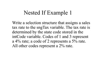 Nested If Example 1
Write a selection structure that assigns a sales
tax rate to the sngTax variable. The tax rate is
determined by the state code stored in the
intCode variable. Codes of 1 and 3 represent
a 4% rate; a code of 2 represents a 5% rate.
All other codes represent a 2% rate.
 
