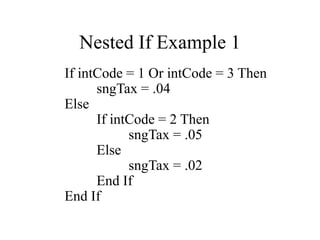 Nested If Example 1
If intCode = 1 Or intCode = 3 Then
sngTax = .04
Else
If intCode = 2 Then
sngTax = .05
Else
sngTax = .02
End If
End If
 