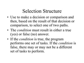 Selection Structure
• Use to make a decision or comparison and
then, based on the result of that decision or
comparison, to select one of two paths.
• The condition must result in either a true
(yes) or false (no) answer.
• If the condition is true, the program
performs one set of tasks. If the condition is
false, there may or may not be a different
set of tasks to perform.
 
