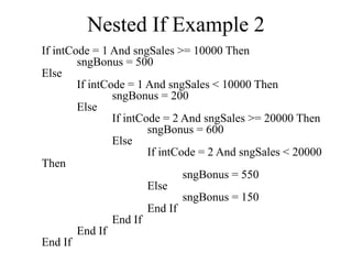 Nested If Example 2
If intCode = 1 And sngSales >= 10000 Then
sngBonus = 500
Else
If intCode = 1 And sngSales < 10000 Then
sngBonus = 200
Else
If intCode = 2 And sngSales >= 20000 Then
sngBonus = 600
Else
If intCode = 2 And sngSales < 20000
Then
sngBonus = 550
Else
sngBonus = 150
End If
End If
End If
End If
 