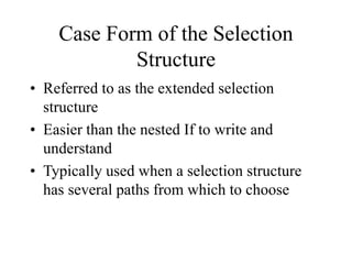 Case Form of the Selection
Structure
• Referred to as the extended selection
structure
• Easier than the nested If to write and
understand
• Typically used when a selection structure
has several paths from which to choose
 