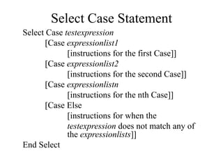 Select Case Statement
Select Case testexpression
[Case expressionlist1
[instructions for the first Case]]
[Case expressionlist2
[instructions for the second Case]]
[Case expressionlistn
[instructions for the nth Case]]
[Case Else
[instructions for when the
testexpression does not match any of
the expressionlists]]
End Select
 