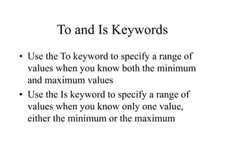 To and Is Keywords
• Use the To keyword to specify a range of
values when you know both the minimum
and maximum values
• Use the Is keyword to specify a range of
values when you know only one value,
either the minimum or the maximum
 