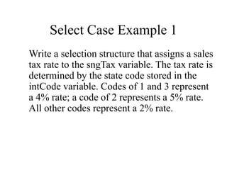 Select Case Example 1
Write a selection structure that assigns a sales
tax rate to the sngTax variable. The tax rate is
determined by the state code stored in the
intCode variable. Codes of 1 and 3 represent
a 4% rate; a code of 2 represents a 5% rate.
All other codes represent a 2% rate.
 