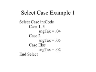 Select Case Example 1
Select Case intCode
Case 1, 3
sngTax = .04
Case 2
sngTax = .05
Case Else
sngTax = .02
End Select
 