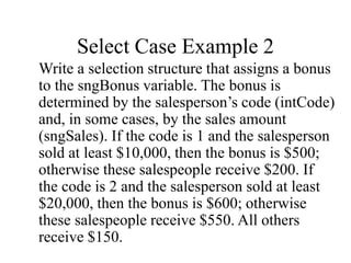 Select Case Example 2
Write a selection structure that assigns a bonus
to the sngBonus variable. The bonus is
determined by the salesperson’s code (intCode)
and, in some cases, by the sales amount
(sngSales). If the code is 1 and the salesperson
sold at least $10,000, then the bonus is $500;
otherwise these salespeople receive $200. If
the code is 2 and the salesperson sold at least
$20,000, then the bonus is $600; otherwise
these salespeople receive $550. All others
receive $150.
 