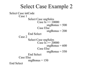 Select Case Example 2
Select Case intCode
Case 1
Select Case sngSales
Case Is >= 10000
sngBonus = 500
Case Else
sngBonus = 200
End Select
Case 2
Select Case sngSales
Case Is >= 20000
sngBonus = 600
Case Else
sngBonus = 550
End Select
Case Else
sngBonus = 150
End Select
 