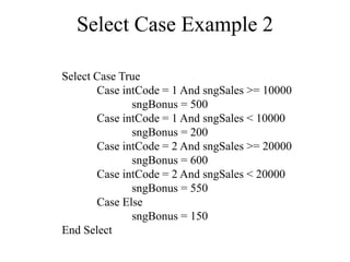 Select Case Example 2
Select Case True
Case intCode = 1 And sngSales >= 10000
sngBonus = 500
Case intCode = 1 And sngSales < 10000
sngBonus = 200
Case intCode = 2 And sngSales >= 20000
sngBonus = 600
Case intCode = 2 And sngSales < 20000
sngBonus = 550
Case Else
sngBonus = 150
End Select
 