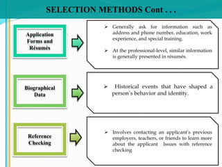 SELECTION METHODS Cont . . .
 Generally ask for information such as
address and phone number, education, work
experience, and special training.
 At the professional-level, similar information
is generally presented in résumés.
Application
Forms and
Résumés
 Historical events that have shaped a
person’s behavior and identity.
Biographical
Data
 Involves contacting an applicant’s previous
employers, teachers, or friends to learn more
about the applicant Issues with reference
checking
Reference
Checking
 