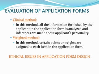 EVALUATION OF APPLICATION FORMS
 Clinical method:
 In this method, all the information furnished by the
applicant in the application form is analyzed and
inferences are made about applicant's personality.
 Weighted method:
 In this method, certain points or weights are
assigned to each item in the application form.
ETHICAL ISSUES IN APPLICATION FORM DESIGN
 