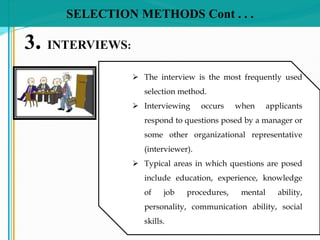 SELECTION METHODS Cont . . .
3. INTERVIEWS:
 The interview is the most frequently used
selection method.
 Interviewing occurs when applicants
respond to questions posed by a manager or
some other organizational representative
(interviewer).
 Typical areas in which questions are posed
include education, experience, knowledge
of job procedures, mental ability,
personality, communication ability, social
skills.
 