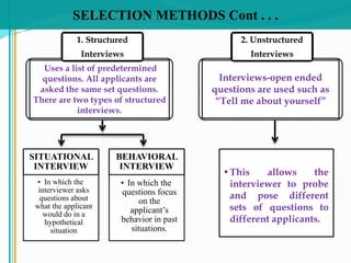 SELECTION METHODS Cont . . .
SITUATIONAL
INTERVIEW
• In which the
interviewer asks
questions about
what the applicant
would do in a
hypothetical
situation
BEHAVIORAL
INTERVIEW
• In which the
questions focus
on the
applicant’s
behavior in past
situations.
Uses a list of predetermined
questions. All applicants are
asked the same set questions.
There are two types of structured
interviews.
1. Structured
Interviews
Interviews-open ended
questions are used such as
“Tell me about yourself”
2. Unstructured
Interviews
•This allows the
interviewer to probe
and pose different
sets of questions to
different applicants.
 