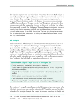 The report is organized into four major parts. First, a brief discussion of job analysis is
presented. Job analysis is important because it provides information that is necessary to
make decisions about what types of assessment methods are most appropriate for a
given job. Next, to familiarize readers with the array of assessment methods that are
available, the second part of the paper provides brief descriptions and examples of the
most common tools that research has shown to be effective in predicting who will per-
form successfully on a job. The third part of the paper focuses on important criteria to
consider in evaluating assessment methods and provides guidance on how to make
rational choices among the available alternatives. The final part discusses other issues
that are relevant to using assessments, including the mode of administration, utility
and legal considerations.
Job Analysis
There are numerous different types of formal assessments that organizations can use to
select employees. The first step in developing or selecting an assessment method for a
given situation is to understand what the job requires employees to do and, in turn,
what knowledge, skills and abilities (KSAs) individuals must possess in order to perform
the job effectively. This is typically accomplished by conducting a job analysis.3 4
The
portion of a job analysis that focuses on what the job requires individuals to do is often
referred to as a job-oriented or task-based job analysis, which involves a comprehensive
list of work tasks that individuals are required to perform on the job.
The portion of a job analysis that focuses on the KSAs that workers must possess to be
effective is often referred to as a worker-oriented or KSA-based job analysis. Typically, a
job analyst first identifies the tasks that workers are required to perform on the job and
Selection Assessment Methods  3
Job-Oriented Job Analysis: Sample Tasks for an Investigator Job
 Provide testimony by stating facts and answering questions.
 Gather and review pertinent information to obtain evidence or develop background
information on subjects.
 Integrate diverse information to uncover relationships between individuals, events or
evidence.
 Work in a team environment as a team member or leader.
 Calm and reassure victims or distressed others in tense situations.
 Perform a variety of public service functions to enhance the image of the organization.
3
Gael, S. (Ed.). (1988). The job analysis handbook for business, industry, and government. (Vols. 1 and 2). New York: Wiley.
4
Brannick, M. T.,  Levine, E. L. (2002). Job analysis. Thousand Oaks, CA: Sage.
 