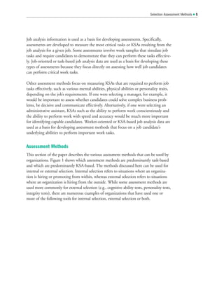 Job analysis information is used as a basis for developing assessments. Specifically,
assessments are developed to measure the most critical tasks or KSAs resulting from the
job analysis for a given job. Some assessments involve work samples that simulate job
tasks and require candidates to demonstrate that they can perform these tasks effective-
ly. Job-oriented or task-based job analysis data are used as a basis for developing these
types of assessments because they focus directly on assessing how well job candidates
can perform critical work tasks.
Other assessment methods focus on measuring KSAs that are required to perform job
tasks effectively, such as various mental abilities, physical abilities or personality traits,
depending on the job’s requirements. If one were selecting a manager, for example, it
would be important to assess whether candidates could solve complex business prob-
lems, be decisive and communicate effectively. Alternatively, if one were selecting an
administrative assistant, KSAs such as the ability to perform work conscientiously and
the ability to perform work with speed and accuracy would be much more important
for identifying capable candidates. Worker-oriented or KSA-based job analysis data are
used as a basis for developing assessment methods that focus on a job candidate’s
underlying abilities to perform important work tasks.
Assessment Methods
This section of the paper describes the various assessment methods that can be used by
organizations. Figure 1 shows which assessment methods are predominantly task-based
and which are predominantly KSA-based. The methods discussed here can be used for
internal or external selection. Internal selection refers to situations where an organiza-
tion is hiring or promoting from within, whereas external selection refers to situations
where an organization is hiring from the outside. While some assessment methods are
used more commonly for external selection (e.g., cognitive ability tests, personality tests,
integrity tests), there are numerous examples of organizations that have used one or
more of the following tools for internal selection, external selection or both.
Selection Assessment Methods  5
 