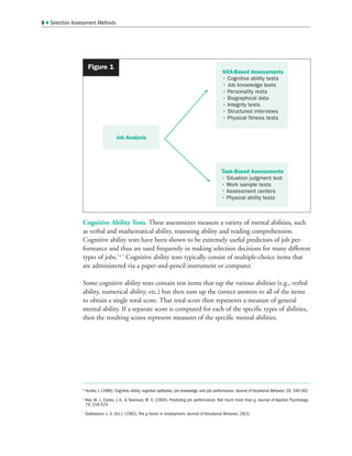 Cognitive Ability Tests. These assessments measure a variety of mental abilities, such
as verbal and mathematical ability, reasoning ability and reading comprehension.
Cognitive ability tests have been shown to be extremely useful predictors of job per-
formance and thus are used frequently in making selection decisions for many different
types of jobs.5 6 7
Cognitive ability tests typically consist of multiple-choice items that
are administered via a paper-and-pencil instrument or computer.
Some cognitive ability tests contain test items that tap the various abilities (e.g., verbal
ability, numerical ability, etc.) but then sum up the correct answers to all of the items
to obtain a single total score. That total score then represents a measure of general
mental ability. If a separate score is computed for each of the specific types of abilities,
then the resulting scores represent measures of the specific mental abilities.
6  Selection Assessment Methods
5
Hunter, J. (1986). Cognitive ability, cognitive aptitudes, job knowledge, and job performance. Journal of Vocational Behavior, 29, 340-362.
6
Ree, M. J., Earles, J. A.,  Teachout, M. S. (1994). Predicting job performance: Not much more than g. Journal of Applied Psychology,
79, 518-524.
7
Gottredson, L. S. (Ed.). (1982). The g factor in employment. Journal of Vocational Behavior, 29(3).
KSA-Based Assessments
• Cognitive ability tests
• Job knowledge tests
• Personality rests
• Biographical data
• Integrity tests
• Structured interviews
• Physical fitness tests
Job Analysis
Task-Based Assessments
• Situation judgment test
• Work sample tests
• Assessment centers
• Physical ability tests
Figure 1
 