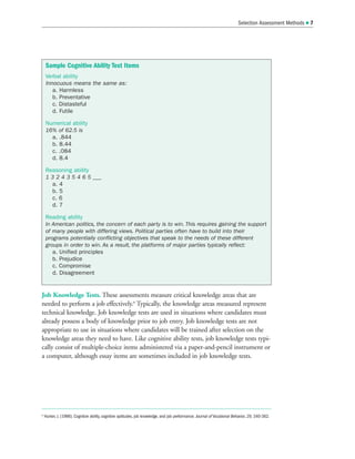 Job Knowledge Tests. These assessments measure critical knowledge areas that are
needed to perform a job effectively.8
Typically, the knowledge areas measured represent
technical knowledge. Job knowledge tests are used in situations where candidates must
already possess a body of knowledge prior to job entry. Job knowledge tests are not
appropriate to use in situations where candidates will be trained after selection on the
knowledge areas they need to have. Like cognitive ability tests, job knowledge tests typi-
cally consist of multiple-choice items administered via a paper-and-pencil instrument or
a computer, although essay items are sometimes included in job knowledge tests.
Selection Assessment Methods  7
Sample Cognitive Ability Test Items
Verbal ability
Innocuous means the same as:
a. Harmless
b. Preventative
c. Distasteful
d. Futile
Numerical ability
16% of 62.5 is
a. .844
b. 8.44
c. .084
d. 8.4
Reasoning ability
1 3 2 4 3 5 4 6 5 ___
a. 4
b. 5
c. 6
d. 7
Reading ability
In American politics, the concern of each party is to win. This requires gaining the support
of many people with differing views. Political parties often have to build into their
programs potentially conflicting objectives that speak to the needs of these different
groups in order to win. As a result, the platforms of major parties typically reflect:
a. Unified principles
b. Prejudice
c. Compromise
d. Disagreement
8
Hunter, J. (1986). Cognitive ability, cognitive aptitudes, job knowledge, and job performance. Journal of Vocational Behavior, 29, 340-362.
 