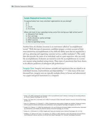 Another form of a biodata inventory is an instrument called an “accomplishment
record.” With this type of assessment, candidates prepare a written account of their
most meritorious accomplishments in key skill and ability areas that are required for a
job (e.g., planning and organizing, customer service, conflict resolution16
). The candi-
date also provides the name of an individual, such as a past supervisor, who can verify
the accomplishment. Evaluators are trained to score the accomplishments in a consis-
tent manner using standard rating criteria. These types of assessments have been shown
to be effective predictors of subsequent job performance.17
Integrity Tests. Integrity tests measure attitudes and experiences that are related to an
individual’s honesty, trustworthiness and dependability.18 19 20 21
Like many of the tests
discussed here, integrity tests are typically multiple-choice in format and administered
via a paper-and-pencil instrument or a computer.
10  Selection Assessment Methods
16
Hough, L. M. (1984). Development and evaluation of the “accomplishment record” methods of selecting and promoting profession-
als. Journal of Applied Psychology, 69, 135-146.
17
Hough, L. M., Keyes, M. A.,  Dunnette, M. D. (1983). An evaluation of three 'alternative' selection measures. Personnel Psychology,
36, 261-276.
18
Ones, D. S., Viswesvaran, C.,  Schmidt, F. L. (1993). Comprehensive meta-analysis of integrity test validities: Findings and implica-
tions for personnel selection and theories of job performance. Journal of Applied Psychology (monograph), 78, 531-537.
19
Sackett, P
. R.,  Wanek, J. E. (1996). New developments in the use of measures of honesty, integrity, conscientiousness, dependabil-
ity, trustworthiness, and reliability for personnel selection. Personnel Psychology, 49, 787-829.
20
Camara, W. J.,  Schneider, D. L. (1994). Integrity tests: Facts and unresolved issues. American Psychologist, 49, 112-119.
21
Goldberg, L. R., Grenier, R. M., Guion, L. B., Sechrest, L. B.,  Wing, H. (1991). Questions used in the prediction of trustworthiness
in pre-employment selection decisions: An APA Task Force Report. Washington, D.C.: American Psychological Association.
Sample Biographical Inventory Items
To approximately how many volunteer organizations do you belong?
a. 0
b. 1
c. 2 to 4
d. 5 or more
Where did most of your spending money come from during your high school years?
a. Allowance from family
b. Own earnings
c. Partly allowance, partly earnings
d. Other sources
e. Had no spending money
 
