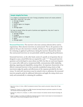 Selection Assessment Methods  11
Structured Interviews. The interview is the most common selection device used in
organizations. Most selection interviews are unstructured. That is, the questions to be
asked are left up to the interviewer to decide, and there are no agreed-upon standards
for evaluating an applicant’s performance during the interview. Research has shown
that unstructured interviews are not particularly useful for predicting job performance.
Structured interviews, on the other hand, consist of a specific set of questions that are
designed to assess critical KSAs that are required for a job.22 23 24 25
Structured interview
questions can be developed to assess almost any KSA, but they are used most frequent-
ly to assess softer skills such as interpersonal skills, communication skills, leadership,
planning, organizing and adaptability, among others. An important characteristic of an
effective structured interview is that it provides standardized rating criteria to help
interviewers judge the quality and effectiveness of the responses provided by the inter-
viewee. To work well, interviewers must be trained in how to administer the structured
interview properly, probe for additional information and apply the rating criteria accu-
rately and systematically in evaluating job candidates.
22
Eder, R. W.,  Ferris, G. R. (Eds.). (1989). The employment interview: Theory, research, and practice. Newbury Park, CA: Sage
Publishing.
23
Campion, M. A., Pursell, E. D.,  Brown, B. K. (1988). Structured interviewing: Raising the psychometric properties of the employ-
ment interview. Personnel Psychology, 48, 289-308.
24
Campion, M. A., Palmer, D. K.,  Campion, J. E. (1997). A review of structure in the selection interview. Personnel Psychology, 50,
655-702.
25
Judge, T. A., Higgins, C. A,  Cable, D. M. (2000). The employment interview: A review of recent research and recommendations for
future research. Human Resource Management Review, 10, 383-406.
Sample Integrity Test Items
It is alright to misrepresent the truth if being completely honest will create problems
that small “white lies” can solve.
a. Strongly disagree
b. Disagree
c. Neither agree nor disagree
d. Agree
e. Strongly agree
As long as people follow the spirit of policies and regulations, they don’t need to
follow them exactly.
a. Strongly disagree
b. Disagree
c. Neither agree nor disagree
d. Agree
e. Strongly agree
 