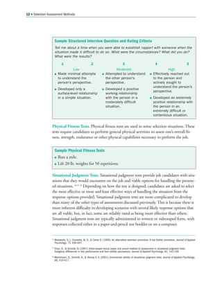 Physical Fitness Tests. Physical fitness tests are used in some selection situations. These
tests require candidates to perform general physical activities to assess one’s overall fit-
ness, strength, endurance or other physical capabilities necessary to perform the job.
Situational Judgment Tests. Situational judgment tests provide job candidates with situ-
ations that they would encounter on the job and viable options for handling the present-
ed situations. 26 27 28
Depending on how the test is designed, candidates are asked to select
the most effective or most and least effective ways of handling the situation from the
response options provided. Situational judgment tests are more complicated to develop
than many of the other types of assessments discussed previously. This is because there is
more inherent difficulty in developing scenarios with several likely response options that
are all viable, but, in fact, some are reliably rated as being more effective than others.
Situational judgment tests are typically administered in written or videotaped form, with
responses collected either in a paper-and-pencil test booklet or on a computer.
12  Selection Assessment Methods
Sample Physical Fitness Tests
 Run a mile.
 Lift 20 lb. weights for 50 repetitions.
Sample Structured Interview Question and Rating Criteria
Tell me about a time when you were able to establish rapport with someone when the
situation made it difficult to do so. What were the circumstances? What did you do?
What were the results?
1 2 3 4 5
26
Motowidlo, S. J., Dunnette, M. D.,  Carter G. (1990). An alternative selection procedure: A low fidelity simulation. Journal of Applied
Psychology, 75, 640-647.
27
Chan, D.,  Schmitt, N. (1997). Video-based versus paper and pencil method of assessment in situational judgment tests:
Subgroup differences in test performance and face validity perceptions. Journal of Applied Psychology, 82, 143-159.
28
Weichmann, D., Schmitt, N.,  Harvey, V. S. (2001). Incremental validity of situational judgment tests. Journal of Applied Psychology,
86, 410-417.
Low
 Made minimal attempts
to understand the
person’s perspective.
 Developed only a
surface-level relationship
in a simple situation.
Moderate
 Attempted to understand
the other person’s
perspective.
 Developed a positive
working relationship
with the person in a
moderately difficult
situation.
High
 Effectively reached out
to the person and
actively sought to
understand the person’s
perspective.
 Developed an extremely
positive relationship with
the person in an
extremely difficult or
contentious situation.
 