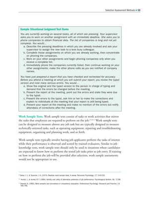 Work Sample Tests. Work sample tests consist of tasks or work activities that mirror
the tasks that employees are required to perform on the job.29 30 31
Work sample tests
can be designed to measure almost any job task but are typically designed to measure
technically-oriented tasks, such as operating equipment, repairing and troubleshooting
equipment, organizing and planning work, and so forth.
Work sample tests typically involve having job applicants perform the tasks of interest
while their performance is observed and scored by trained evaluators. Similar to job
knowledge tests, work sample tests should only be used in situations where candidates
are expected to know how to perform the tested job tasks prior to job entry. If training
on how to perform the job will be provided after selection, work sample assessments
would not be appropriate to use.
Selection Assessment Methods  13
Sample Situational Judgment Test Items
You are currently working on several tasks, all of which are pressing. Your supervisor
asks you to work on another assignment with an immediate deadline. She asks you to
phone companies to obtain financial data. The list of companies is long and not yet
complete. You would…
a. Describe the pressing deadlines in which you are already involved and ask your
supervisor to assign the new task to a less busy colleague.
b. Complete those assignments on which you are already working, then concentrate
on phoning the companies.
c. Work on your other assignments and begin phoning companies only when you
receive a complete list.
d. Immediately phone the companies currently listed, then continue working on your
other assignments; make the other phone calls as you are notified of company
names.
You have just prepared a report that you have checked and rechecked for accuracy.
Before you attend a meeting at which you will submit your report, you review the typed
version and note many serious errors. You would…
a. Show the original and the typed version to the person in charge of typing and
demand that the errors be changed before the meeting.
b. Present the report at the meeting, point out the errors and state they were due
to the typist.
c. Present the errors to the typist, ask him or her to make the corrections and
explain to individuals at the meeting that your report is still being typed.
d. Present your report at the meeting and make no mention of the errors but notify
attendees of corrections after the meeting.
29
Asher, J. J.,  Sciarrino. J. A. (1974). Realistic work sample tests: A review. Personnel Psychology, 27, 519-533.
30
Hunter, J.,  Hunter, R. F. (1984). Validity and utility of alternative predictors of job performance. Psychological Bulletin, 96, 72-98.
31
Howard, A. (1983). Work samples and simulations in competency evaluation. Professional Psychology: Research and Practice, 14,
780-796.
 